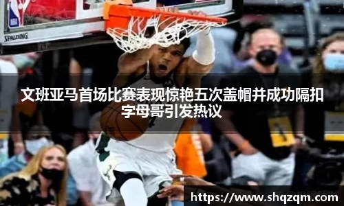 文班亚马首场比赛表现惊艳五次盖帽并成功隔扣字母哥引发热议